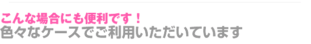 こんな場合にも便利です！色々なケースでご利用いただいています